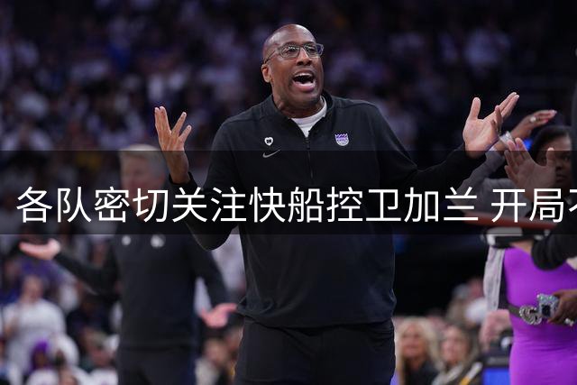 各队密切关注快船控卫加兰 开局不利或将引发竞购潮