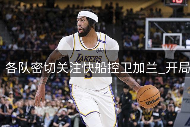 各队密切关注快船控卫加兰 开局不利或将引发竞购潮