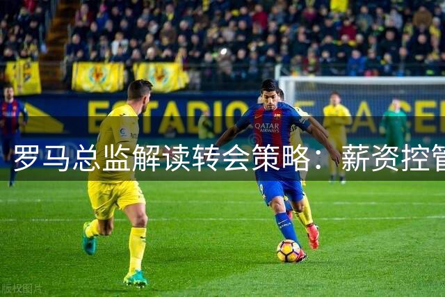 罗马总监解读转会策略：薪资控管见成效，科内风波属媒体炒作